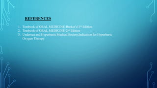 REFERENCES
1. Textbook of ORAL MEDICINE-Burket’s11th Edition
2. Textbook of ORAL MEDICINE-2nd Edition
3. Undersea and Hyperbaric Medical Society.Indication for Hyperbaric
Oxygen Therapy
 