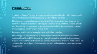 INTRODUCTION
Hyperbaric Oxygen Therapy is a treatment where patients breathe 100% oxygen while
exposed to high environmental pressure in a Hyperbaric chamber.
This hyperoxygenation has several beneficial effects as an adjunctive treatment in
number of diseases.For clinical efficacy,the Undersea and Hyperbaric Medical Society
specifies that the pressure must be greater than or equal to 1.4atm;in clinical practice,
pressure applied usually ranges from 2-3atm.
Treatment is delivered in Monoplace and Multiplace chamber.
This therapy can be summarized as antiischemic effects,anti-infectious and wound
healing effects.Since HBO therapy has clear physiological rationale,a demonstrated
effect is seen in certain Indications and contraindications.It is proposed that it should be
considered an integral part of treatment for patients and not only as a supplementation
oxygenation.
 