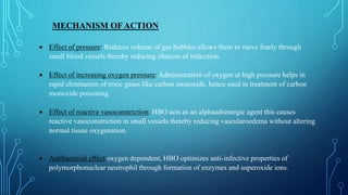 MECHANISM OF ACTION
 Effect of pressure: Reduces volume of gas bubbles allows them to move freely through
small blood vessels thereby reducing chances of infarction.
 Effect of increasing oxygen pressure: Administration of oxygen at high pressure helps in
rapid elimination of toxic gases like carbon monoxide, hence used in treatment of carbon
monoxide poisoning.
 Effect of reactive vasoconstriction: HBO acts as an alphaadrenergic agent this causes
reactive vasoconstriction in small vessels thereby reducing vascularoedema without altering
normal tissue oxygenation.
 Antibacterial effect:oxygen dependent, HBO optimizes anti-infective properties of
polymorphonuclear neutrophil through formation of enzymes and superoxide ions.
 