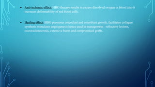  Anti-ischemic effect: HBO therapy results in excess dissolved oxygen in blood also it
increases deformability of red blood cells.
 Healing effect: HBO promotes osteoclast and osteoblast growth, facilitates collagen
synthesis stimulates angiogenesis hence used in management refractory lesions,
osteoradionecrosis, extensive burns and compromised grafts.
 