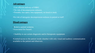 Advantages
Cost efficient delivery of HB02.
• No risk of decompression sickness.
• Portable, less space, less equipment, no hood or mask.
•No risk of iatrogenic decompression sickness in patient or staff.
Disadvantages
•Relative patient isolation.
•Associated fire hazard.
• Inability to use certain diagnostic and/or therapeutic equipment.
•Limited access to the patient inside chamber with only visual and auditory communication
available to the patient and observers.
 