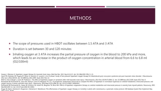 METHODS
 The scope of pressures used in HBOT oscillates between 1.5 ATA and 3 ATA
 Duration is set between 30 and 120 minutes
 Inhaling oxygen at 3 ATA increases the partial pressure of oxygen in the blood to 200 kPa and more,
which leads to an increase in the product of oxygen concentration in arterial blood from 6.6 to 6.8 ml
(O2/100ml)
Huang L, Obenaus A. Hyperbaric oxygen therapy for traumatic brain injury. Med Gas Res. 2011 Sep 6;1(1):21. doi: 10.1186/2045-9912-1-21.
Harch PG, Andrews SR, Fogarty EF, Amen D, Pezzullo JC, Lucarini J, et al. A phase I study of low-pressure hyperbaric oxygen therapy for blastinduced post-concussion syndrome and post-traumatic stress disorder. J Neurotrauma.
2012 Jan 1;29(1):168-85. doi: 10.1089/neu.2011.1895. Epub 2011 Nov 22.
Wolf G, Cifu D, Baugh L, Carne W, Profenna L. The effect of hyperbaric oxygen on symptoms after mild traumatic brain injury. J Neurotrauma. 2012 Nov 20;29(17):2606-12. doi: 10.1089/neu.2012.2549. Epub 2012 Nov 9.
Rockswold SB, Rockswold GL, Zaun DA, Zhang X, Cerra CE, Bergman TA, Liu J. A prospective, randomized clinical trial to compare the effect of hyperbaric to normobaric hyperoxia on cerebral metabolism, intracranial pressure, and
oxygen toxicity in severe traumatic brain injury. J Neurosurg. 2010 May;112(5):1080-94. doi: 10.3171/2009.7.JNS09363.
Rockswold SB, Rockswold GL, Vargo JM, Erickson CA, Sutton RL, Bergman TA, Biros MH. Effects of hyperbaric oxygenation therapy on cerebral metabolism and intracranial pressure in severely brain injured patients.J Neurosurg. 2001
Mar;94(3):403-11. doi: 10.3171/jns.2001.94.3.0403.
Klugar M, Nytra I, Bocková S, Klugarová J, Kelnarová Z, Marečková J.The effectiveness of hyperbaric oxygen therapy on mortality in adults with craniotrauma: a systematic review protocol. JBI Database System Rev Implement Rep.
 