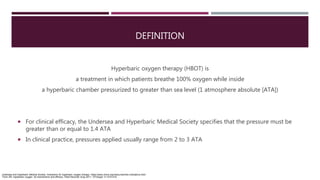 DEFINITION
Hyperbaric oxygen therapy (HBOT) is
a treatment in which patients breathe 100% oxygen while inside
a hyperbaric chamber pressurized to greater than sea level (1 atmosphere absolute [ATA])
 For clinical efficacy, the Undersea and Hyperbaric Medical Society specifies that the pressure must be
greater than or equal to 1.4 ATA
 In clinical practice, pressures applied usually range from 2 to 3 ATA
Undersea and Hyperbaric Medical Society. Indications for hyperbaric oxygen therapy. https://www.uhms.org/resources/hbo-indications.html.
Thom SR. Hyperbaric oxygen: its mechanisms and efficacy. Plast Reconstr Surg 2011; 127(Suppl 1):131S-41S.
 