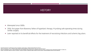 HISTORY
 Attempted since 1600s
 1956, first paper from Boerema, father of hyperbaric therapy  prolong safe operating times during
cardiac surgery
 Later reported on its beneficial effects for the treatment of necrotizing infections and ischemic leg ulcers
Camporesi EM, Bosco G. Mechanisms of action of hyperbaric oxygen therapy. Undersea Hyperb Med 2014;41:247-52.
Oztrk F, Ermertcan AT, Inanir I. Hyperbaric oxygen therapy for the management of chronic wounds. Cutan Ocul Toxicol 2013;32:72-7.
Dauwe PB, Pulikkottil BJ, Lavery L, Stuzin JM, Rohrich RJ. Does hyperbaric oxygen therapy work in facilitating acute wound healing: a systematic review. Plast Reconstr Surg2014;133:208e-15e.
Kranke P, Bennett MH, Martyn-St James M, Schnabel A, Debus SE, Weibel S. Hyperbaric oxygen therapy for chronic wounds. Cochrane Database Syst Rev 2015;6:CD004123
 
