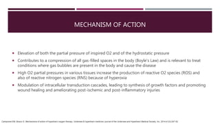 MECHANISM OF ACTION
 Elevation of both the partial pressure of inspired O2 and of the hydrostatic pressure
 Contributes to a compression of all gas-filled spaces in the body (Boyle's Law) and is relevant to treat
conditions where gas bubbles are present in the body and cause the disease
 High O2 partial pressures in various tissues increase the production of reactive O2 species (ROS) and
also of reactive nitrogen species (RNS) because of hyperoxia
 Modulation of intracellular transduction cascades, leading to synthesis of growth factors and promoting
wound healing and ameliorating post-ischemic and post-inflammatory injuries
Camporesi EM, Bosco G. Mechanisms of action of hyperbaric oxygen therapy. Undersea & hyperbaric medicine: journal of the Undersea and Hyperbaric Medical Society, Inc. 2014;41(3):247-52.
 