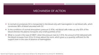 MECHANISM OF ACTION
 In normal circumstances O2 is transported in the blood only with haemoglobin in red blood cells, which
constitutes 98% of blood saturated with O2
 In the conditions of normal atmospheric pressure (1 ATA), red blood cells make up only 45% of the
blood whereas the plasma transports very small quantities of O2
 What is crucial in the case of HBOT, when the pressure rises to 3 ATA, the amount of O2 delivered with
the blood increases from 10 to 15 times above the norm, which gives us a quantity sufficient for life
support even in the case of absence of haemoglobin
Bennett M, Heard R. Hyperbaric oxygen therapy for multiple sclerosis. CNS Neurosci Ther. 2010 Apr;16(2):115-24. doi: 10.1111/j.1755- 5949.2009.00129.x
 