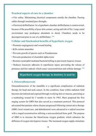 3
Practical aspects of care in a chamber
● Fire safety: Maintaining electrical components outside the chamber. Passing
cables through insulated pass throughs.
● Electrical defibrillation: In a hyperbaric chamber defibrillation is controversial,
because of the possibility of poor skin contact, arcing and risk of fire. Large metal
environment may predispose attendants to shock. Chambers needs to be
decompressed prior to use of a defibrillator. (10)
Cellular and biochemical benefits of hyperbaric oxygen
• Promotes angiogenesis and wound healing
• Kills certain anaerobes
• Prevents growth of species such as Pseudomonas
• Prevents production of clostridial alpha-toxin
• Restores neutrophil mediated bacterial killing in previously hypoxic tissues
• Reduces leucocyte adhesion in reperfusion injury preventing the release of
proteases and free radicals which cause vasoconstriction and cellular damage. (10)
1. Osteoradionecrosis
Osteoradionecrosis of the mandible is a significant complication of radiation
therapy for head and neck cancer. In this condition, bone within radiation field
becomes devitalized and exposed through overlying skin or mucosa, persisting as
a nonhealing wound for 3 months or more. In 1983, Marx proposed the first
staging system for ORN that also served as a treatment protocol. This protocol
advocated that patients whose disease progressed following conservative therapy
(HBO, local wound care, and debridement) were advanced to a radical resection
with a staged reconstruction utilizing a nonvascularized bone graft. The purpose
of HBO is to increase the blood-tissue oxygen gradient, which enhances the
diffusion of oxygen into hypoxic tissues. The increased oxygen supply stimulates
Hyperbaric oxygen therapy in dentistry is used in:
 