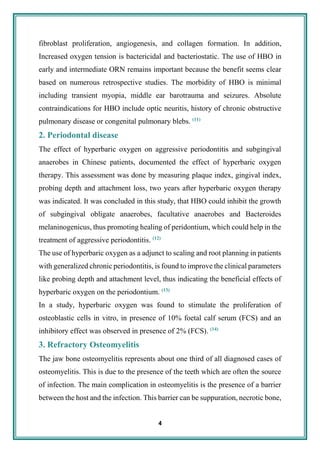 4
fibroblast proliferation, angiogenesis, and collagen formation. In addition,
Increased oxygen tension is bactericidal and bacteriostatic. The use of HBO in
early and intermediate ORN remains important because the benefit seems clear
based on numerous retrospective studies. The morbidity of HBO is minimal
including transient myopia, middle ear barotrauma and seizures. Absolute
contraindications for HBO include optic neuritis, history of chronic obstructive
pulmonary disease or congenital pulmonary blebs. (11)
2. Periodontal disease
The effect of hyperbaric oxygen on aggressive periodontitis and subgingival
anaerobes in Chinese patients, documented the effect of hyperbaric oxygen
therapy. This assessment was done by measuring plaque index, gingival index,
probing depth and attachment loss, two years after hyperbaric oxygen therapy
was indicated. It was concluded in this study, that HBO could inhibit the growth
of subgingival obligate anaerobes, facultative anaerobes and Bacteroides
melaninogenicus, thus promoting healing of peridontium, which could help in the
treatment of aggressive periodontitis. (12)
The use of hyperbaric oxygen as a adjunct to scaling and root planning in patients
with generalized chronic periodontitis, is found to improve the clinical parameters
like probing depth and attachment level, thus indicating the beneficial effects of
hyperbaric oxygen on the periodontium. (13)
In a study, hyperbaric oxygen was found to stimulate the proliferation of
osteoblastic cells in vitro, in presence of 10% foetal calf serum (FCS) and an
inhibitory effect was observed in presence of 2% (FCS). (14)
3. Refractory Osteomyelitis
The jaw bone osteomyelitis represents about one third of all diagnosed cases of
osteomyelitis. This is due to the presence of the teeth which are often the source
of infection. The main complication in osteomyelitis is the presence of a barrier
between the host and the infection. This barrier can be suppuration, necrotic bone,
 