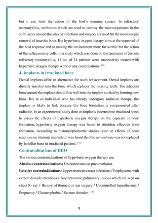5
but it can limit the action of the host’s immune system. In refractory
osteomyelitis, antibiotics which are used to destroy the microorganisms in the
soft tissues around the sites of infections and surgery are used for the macroscopic
removal of necrotic bone. But hyperbaric oxygen therapy aims at the improval of
the host response and at making the environment more favourable for the action
of the inflammatory cells. In a study which was done on the treatment of chronic
refractory osteomyelitis, 11 out of 14 patients were successively treated with
hyperbaric oxygen therapy without any complications. (15)
4. Implants in irradiated bone
Dental implants offer an alternative for tooth replacement. Dental implants are
directly inserted into the bone which replaces the missing teeth. The adjacent
bone around the implant should fuse well into the implant surface by forming new
bone. But in an individual who has already undergone radiation therapy, the
implant is likely to fail, because the bone formation is compromised after
radiation. In an experimental study done on implants inserted into irradiated bone,
to assess the effects of hyperbaric oxygen therapy on the capacity of bone
formation, hyperbaric oxygen therapy was found to stimulate effective bone
formation. According to histomorphometric studies done on effects of bone
reactions on titanium implants, it was found that the woven bone was not replaced
by lamellar bone in irradiated patients. (16)
Contraindications of HBO
The various contraindications of hyperbaric oxygen therapy are:
Absolute contraindications: Untreated tension pneumothorax
Relative contraindications: Upper restrictive tract infections / Emphysema with
carbon dioxide retentions / Asymptomatic pulmonary lesions which are seen on
chest X- ray / History of thoracic or ear surgery / Uncontrolled hyperthermia /
Pregnancy / Claustrophobia / Seizure disorder. (17)
 