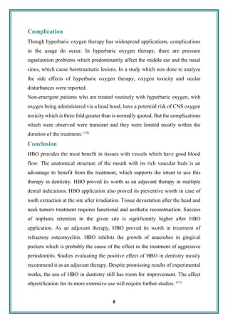 6
Complication
Though hyperbaric oxygen therapy has widespread applications, complications
in the usage do occur. In hyperbaric oxygen therapy, there are pressure
equalization problems which predominantly affect the middle ear and the nasal
sinus, which cause barotraumatic lesions. In a study which was done to analyze
the side effects of hyperbaric oxygen therapy, oxygen toxicity and ocular
disturbances were reported.
Non-emergent patients who are treated routinely with hyperbaric oxygen, with
oxygen being administered via a head hood, have a potential risk of CNS oxygen
toxicity which is three fold greater than is normally quoted. But the complications
which were observed were transient and they were limited mostly within the
duration of the treatment. (18)
Conclusion
HBO provides the most benefit in tissues with vessels which have good blood
flow. The anatomical structure of the mouth with its rich vascular beds is an
advantage to benefit from the treatment, which supports the intent to use this
therapy in dentistry. HBO proved its worth as an adjuvant therapy in multiple
dental indications. HBO application also proved its preventive worth in case of
tooth extraction at the site after irradiation. Tissue devastation after the head and
neck tumors treatment requires functional and aesthetic reconstruction. Success
of implants retention in the given site is significantly higher after HBO
application. As an adjuvant therapy, HBO proved its worth in treatment of
refractory osteomyelitis. HBO inhibits the growth of anaerobes in gingival
pockets which is probably the cause of the effect in the treatment of aggressive
periodontitis. Studies evaluating the positive effect of HBO in dentistry mostly
recommend it as an adjuvant therapy. Despite promissing results of experimental
works, the use of HBO in dentistry still has room for improvement. The effect
objectification for its more extensive use will require further studies. (19)
 