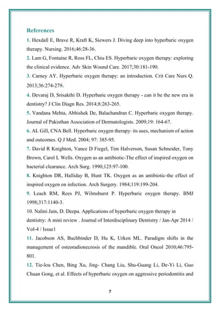 7
References
1. Hexdall E, Brave R, Kraft K, Siewers J. Diving deep into hyperbaric oxygen
therapy. Nursing. 2016;46:28-36.
2. Lam G, Fontaine R, Ross FL, Chiu ES. Hyperbaric oxygen therapy: exploring
the clinical evidence. Adv Skin Wound Care. 2017;30:181-190.
3. Carney AY. Hyperbaric oxygen therapy: an introduction. Crit Care Nurs Q.
2013;36:274-279.
4. Devaraj D, Srisakthi D. Hyperbaric oxygen therapy - can it be the new era in
dentistry? J Clin Diagn Res. 2014;8:263-265.
5. Vandana Mehta, Abhishek De, Balachandran C. Hyperbaric oxygen therapy.
Journal of Pakisthan Association of Dermatologists. 2009;19: 164-67.
6. AL Gill, CNA Bell. Hyperbaric oxygen therapy: its uses, mechanism of action
and outcomes. Q J Med. 2004; 97: 385-95.
7. David R Knighton, Vance D Fiegel, Tim Halverson, Susan Schneider, Tony
Brown, Carol L Wells. Oxygen as an antibiotic-The effect of inspired oxygen on
bacterial clearance. Arch Surg. 1990;125:97-100.
8. Knighton DR, Halliday B, Hunt TK. Oxygen as an antibiotic-the effect of
inspired oxygen on infection. Arch Surgery. 1984;119:199-204.
9. Leach RM, Rees PJ, Wilmshurst P. Hyperbaric oxygen therapy. BMJ
1998;317:1140-3.
10. Nalini Jain, D. Deepa. Applications of hyperbaric oxygen therapy in
dentistry: A mini review . Journal of Interdisciplinary Dentistry / Jan-Apr 2014 /
Vol-4 / Issue1
11. Jacobson AS, Buchbinder D, Hu K, Urken ML. Paradigm shifts in the
management of osteoradionecrosis of the mandible. Oral Oncol 2010;46:795-
801.
12. Tie-lou Chen, Bing Xu, Jing- Chang Liu, Shu-Guang Li, De-Yi Li, Guo
Chuan Gong, et al. Effects of hyperbaric oxygen on aggressive periodontitis and
 