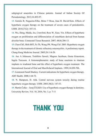 8
subgingival anaerobes in Chinese patients. Journal of Indian Society Of
Periodontology. 2012;16:492-97.
13. Getulio R, Nogueira-Filho, Brino T Rosa, Joao R. David-Neto. Effects of
hyperbaric oxygen therapy on the treatment of severe cases of periodontitis.
UHM. 2010;37(2): 107-14.
14. Wu, Dong, Malda, Jos, Crawford, Ross W, Xiao, Yin. Effects of hyperbaric
oxygen on proliferation and differenciation of osteoblasts derived from human
alveolar bone. Connected Tissue Research. 2007; 48(4):206-13.
15. Chen ChE, Shih SHT, Fu Th, Wang JW, Wang ChJ. 2003. Hyperberic oxygen
therapy in the treatment of chronic refractory osteomyelitis. A preliminary report.
Chang Gung Medicine Journal. 2003;26:114-20.
16. Ase A Johnsson, Toshihiro Sawaii, Magnus Jacobsun, Gosta Granstrom,
Ingela Turesson. A histomorphometric study of bone reactions to titanium
implants in irradiated bone and the effect of hyperbaric oxygen treatment. The
International Journal of Oral and Maxillofacial Implants. 1999;14:699-706.
17. Lieutenent Sarah Sharkey. Current indications for hyperbaric oxygen therapy.
ADF Health. 2000;1:64-72.
18. N. Hampson, D. Atik. Central nervous system toxicity during routine
hyperbaric oxygen therapy. UHM. 2003;30(2): 147-53.
19. Martin Čelko – Juraj ČELKO. Use of hyperbaric oxygen therapy in dentistry.
University Review, Vol. 10, 2016, No. 3, p. 7-11
 