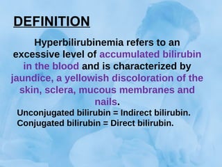 DEFINITION
Hyperbilirubinemia refers to an
excessive level of accumulated bilirubin
in the blood and is characterized by
jaundice, a yellowish discoloration of the
skin, sclera, mucous membranes and
nails.
Unconjugated bilirubin = Indirect bilirubin.
Conjugated bilirubin = Direct bilirubin.
 