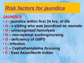 Risk factors for jaundice
JAUNDICE
• J - jaundice within first 24 hrs. of life
• A - a sibling who was jaundiced as neonate
• U - unrecognized hemolysis
• N – non-optimal sucking/nursing
• D - deficiency of G6PD
• I - infection
• C – Cephalhematoma /bruising
• E - East Asian/North Indian
 