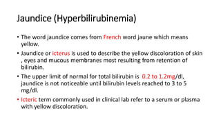 Jaundice (Hyperbilirubinemia)
• The word jaundice comes from French word jaune which means
yellow.
• Jaundice or icterus is used to describe the yellow discoloration of skin
, eyes and mucous membranes most resulting from retention of
bilirubin.
• The upper limit of normal for total bilirubin is 0.2 to 1.2mg/dl,
jaundice is not noticeable until bilirubin levels reached to 3 to 5
mg/dl.
• Icteric term commonly used in clinical lab refer to a serum or plasma
with yellow discoloration.
 