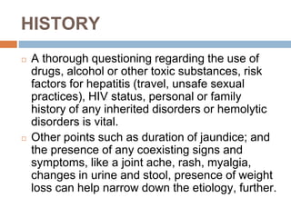 HISTORY
◻ A thorough questioning regarding the use of
drugs, alcohol or other toxic substances, risk
factors for hepatitis (travel, unsafe sexual
practices), HIV status, personal or family
history of any inherited disorders or hemolytic
disorders is vital.
◻ Other points such as duration of jaundice; and
the presence of any coexisting signs and
symptoms, like a joint ache, rash, myalgia,
changes in urine and stool, presence of weight
loss can help narrow down the etiology, further.
 