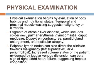 PHYSICAL EXAMINATION
◻ Physical examination begins by evaluation of body
habitus and nutritional status. Temporal and
proximal muscle wasting suggests malignancy or
cirrhosis.
◻ Stigmata of chronic liver disease, which includes
spider nevi, palmar erythema, gynecomastia, caput
medusae, Dupuytren contractures, parotid gland
enlargement, and testicular atrophy.
◻ Palpable lymph nodes can also direct the clinician
towards malignancy (left supraclavicular &
periumbilical). Increased volume status of the patient
evidenced by jugular venous distension can be a
sign of right-sided heart failure, suggesting hepatic
congestion.
 