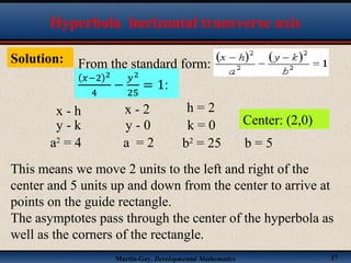 Martin-Gay, Developmental Mathematics 17
Solution: From the standard form:
Hyperbola horizontal transverse axis
x - h x - 2 h = 2
y - k y - 0 k = 0 Center: (2,0)
a2
= 4 a = 2 b2
= 25 b = 5
This means we move 2 units to the left and right of the
center and 5 units up and down from the center to arrive at
points on the guide rectangle.
The asymptotes pass through the center of the hyperbola as
well as the corners of the rectangle.
 
