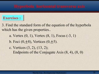 Martin-Gay, Developmental Mathematics 25
Exercises :Exercises :
Hyperbola horizontal transverse axis
3. Find the standard form of the equation of the hyperbola
which has the given properties..
a. Vertex (0, 1), Vertex (8, 1), Focus (-3, 1)
c. Vertices (3, 2), (13, 2);
Endpoints of the Conjugate Axis (8, 4), (8, 0)
 