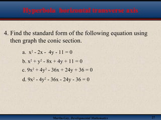 Martin-Gay, Developmental Mathematics 27
Hyperbola horizontal transverse axis
4. Find the standard form of the following equation using
then graph the conic section.
d. 9x2
- 4y2
- 36x - 24y - 36 = 0
a. x2
- 2x - 4y - 11 = 0
b. x2
+ y2
- 8x + 4y + 11 = 0
c. 9x2
+ 4y2
- 36x + 24y + 36 = 0
 