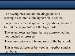 Martin-Gay, Developmental Mathematics 3
The asymptotes contain the diagonals of a
rectangle centered at the hyperbola’s center.
To get the correct shape of the hyperbola, we need
to find the asymptotes of the hyperbola.
The asymptotes are lines that are approached but
not touched or crossed.
These asymptotes are boundaries of the hyperbola.
This is one difference between a hyperbola and a
parabola.
 