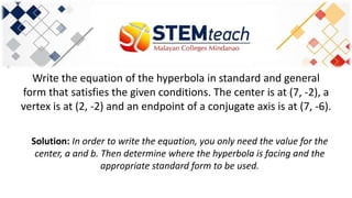 Write the equation of the hyperbola in standard and general
form that satisfies the given conditions. The center is at (7, -2), a
vertex is at (2, -2) and an endpoint of a conjugate axis is at (7, -6).
Solution: In order to write the equation, you only need the value for the
center, a and b. Then determine where the hyperbola is facing and the
appropriate standard form to be used.
 