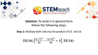 Solution: To write it in general form
follow the following steps:
Step 1: Multiply both sides by the product of 25 and 16
𝟐𝟓(𝟏𝟔)
(𝒙−𝟕) 𝟐
𝟐𝟓
−
𝒚+𝟐 𝟐
𝟏𝟔
= 𝟏 𝟐𝟓(𝟏𝟔)
 