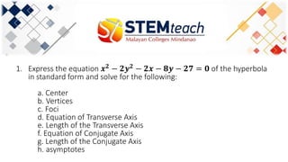 1. Express the equation 𝒙 𝟐 − 𝟐𝒚 𝟐 − 𝟐𝒙 − 𝟖𝒚 − 𝟐𝟕 = 𝟎 of the hyperbola
in standard form and solve for the following:
a. Center
b. Vertices
c. Foci
d. Equation of Transverse Axis
e. Length of the Transverse Axis
f. Equation of Conjugate Axis
g. Length of the Conjugate Axis
h. asymptotes
 