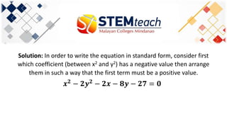 Solution: In order to write the equation in standard form, consider first
which coefficient (between x2 and y2) has a negative value then arrange
them in such a way that the first term must be a positive value.
𝒙 𝟐
− 𝟐𝒚 𝟐
− 𝟐𝒙 − 𝟖𝒚 − 𝟐𝟕 = 𝟎
 