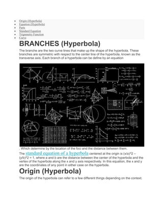  Origin (Hyperbola)
 Equation (Hyperbola)
 Parts
 Standard Equation
 Trignmetry Function
 Curve
BRANCHES (Hyperbola)
The branche are the two curve lines that make up the shape of the hyperbola. These
branches are symmetric with respect to the center line of the hyperbola, known as the
transverse axis. Each branch of a hyperbola can be define by an equation
. Which determine by the location of the foci and the distance between them.
The standard equation of a hyperbola centered at the origin is (x/a)^2 –
(y/b)^2 = 1, where a and b are the distance between the center of the hyperbola and the
vertex of the hyperbola along the x and y axis respectively. In this equation, the x and y
are the coordinates of any point in either case on the hyperbola.
Origin (Hyperbola)
The origin of the hyperbola can refer to a few different things depending on the context.
 