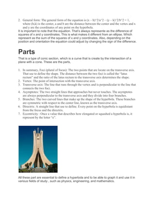 2. General form: The general form of the equation is (x – h)^2/a^2 – (y – k)^2/b^2 = 1,
where (h,k) is the center, a and b are the distance between the center and the vertex and x
and y are the coordinates of any point on the hyperbola.
It is important to note that the equation. That’s always represente as the difference of
squares of x and y coordinates. This is what makes it different from an ellipse. Which
represent as the sum of the squares of x and y coordinates. Also, depending on the
position and orientation the equation could adjust by changing the sign of the difference.
Parts
That is a type of conic section, which is a curve that is create by the intersection of a
plane with a cone. These are the parts,
1. In summary, Foci (plural of focus): The two points that are locate on the transverse axis.
That use to define the shape. The distance between the two foci is called the “latus
rectum” and the ratio of the latus rectum to the transverse axis determines the shape.
2. Vertex: The point of intersection with the transverse axis.
3. Transverse axis: The line that runs through the vertex and is perpendicular to the line that
connects the two foci.
4. Asymptotes: The two straight lines that approaches but never touches. The asymptotes
are always perpendicular to the transverse axis and they divide into four branches.
5. Branches: The two curved lines that make up the shape of the hyperbola. These branches
are symmetric with respect to the center line, known as the transverse axis.
6. Directrix: A straight line that use to define. Every point on the hyperbola is equidistant
from the focus and the directrix.
7. Eccentricity : Once a value that describes how elongated or squashed a hyperbola is, it
represent by the letter “e”.
All these part are essential to define a hyperbola and to be able to graph it and use it in
various fields of study , such as physics, engineering, and mathematics.
 