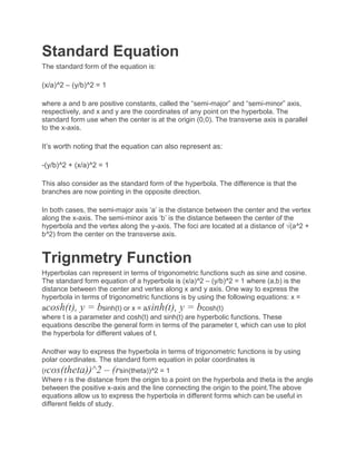 Standard Equation
The standard form of the equation is:
(x/a)^2 – (y/b)^2 = 1
where a and b are positive constants, called the “semi-major” and “semi-minor” axis,
respectively, and x and y are the coordinates of any point on the hyperbola. The
standard form use when the center is at the origin (0,0). The transverse axis is parallel
to the x-axis.
It’s worth noting that the equation can also represent as:
-(y/b)^2 + (x/a)^2 = 1
This also consider as the standard form of the hyperbola. The difference is that the
branches are now pointing in the opposite direction.
In both cases, the semi-major axis ‘a’ is the distance between the center and the vertex
along the x-axis. The semi-minor axis ‘b’ is the distance between the center of the
hyperbola and the vertex along the y-axis. The foci are located at a distance of √(a^2 +
b^2) from the center on the transverse axis.
Trignmetry Function
Hyperbolas can represent in terms of trigonometric functions such as sine and cosine.
The standard form equation of a hyperbola is (x/a)^2 – (y/b)^2 = 1 where (a,b) is the
distance between the center and vertex along x and y axis. One way to express the
hyperbola in terms of trigonometric functions is by using the following equations: x =
acosh(t), y = bsinh(t) or x = asinh(t), y = bcosh(t)
where t is a parameter and cosh(t) and sinh(t) are hyperbolic functions. These
equations describe the general form in terms of the parameter t, which can use to plot
the hyperbola for different values of t.
Another way to express the hyperbola in terms of trigonometric functions is by using
polar coordinates. The standard form equation in polar coordinates is
(rcos(theta))^2 – (rsin(theta))^2 = 1
Where r is the distance from the origin to a point on the hyperbola and theta is the angle
between the positive x-axis and the line connecting the origin to the point.The above
equations allow us to express the hyperbola in different forms which can be useful in
different fields of study.
 