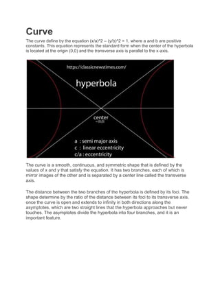 Curve
The curve define by the equation (x/a)^2 – (y/b)^2 = 1, where a and b are positive
constants. This equation represents the standard form when the center of the hyperbola
is located at the origin (0,0) and the transverse axis is parallel to the x-axis.
The curve is a smooth, continuous, and symmetric shape that is defined by the
values of x and y that satisfy the equation. It has two branches, each of which is
mirror images of the other and is separated by a center line called the transverse
axis.
The distance between the two branches of the hyperbola is defined by its foci. The
shape determine by the ratio of the distance between its foci to its transverse axis.
once the curve is open and extends to infinity in both directions along the
asymptotes, which are two straight lines that the hyperbola approaches but never
touches. The asymptotes divide the hyperbola into four branches, and it is an
important feature.
 