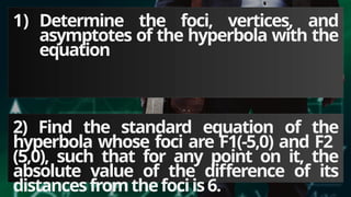 1) Determine the foci, vertices, and
asymptotes of the hyperbola with the
equation
2) Find the standard equation of the
hyperbola whose foci are F1(-5,0) and F2
(5,0), such that for any point on it, the
absolute value of the difference of its
distancesfromthefociis6.
 