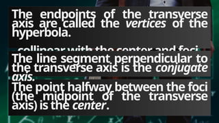 The endpoints of the transverse
axis are called the vertices of the
hyperbola.
-collinearwith thecenterand foci
The point halfway between the foci
(the midpoint of the transverse
axis)is the center.
The line segment perpendicular to
the transverse axis is the conjugate
axis.
 