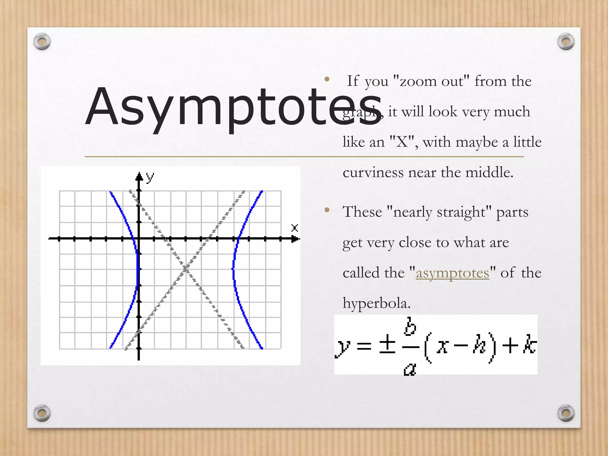 Asymptotes
• If you "zoom out" from the
graph, it will look very much
like an "X", with maybe a little
curviness near the middle.
• These "nearly straight" parts
get very close to what are
called the "asymptotes" of the
hyperbola.
 