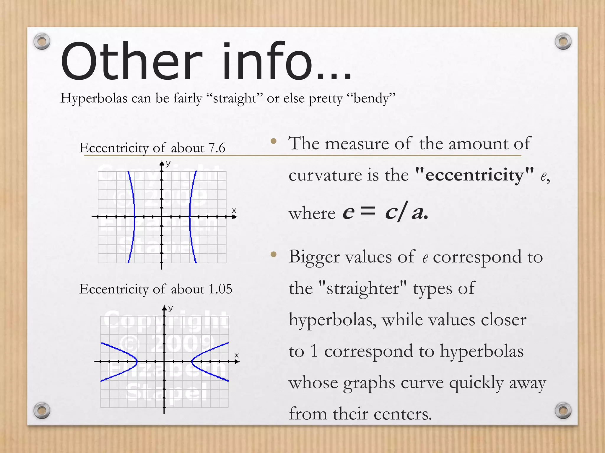 Other info…
• The measure of the amount of
curvature is the "eccentricity" e,
where e = c/a.
• Bigger values of e correspond to
the "straighter" types of
hyperbolas, while values closer
to 1 correspond to hyperbolas
whose graphs curve quickly away
from their centers.
Hyperbolas can be fairly “straight” or else pretty “bendy”
Eccentricity of about 7.6
Eccentricity of about 1.05
 