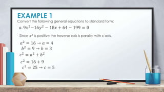 EXAMPLE 1
22
Convert the following general equations to standard form:
𝑎. 9𝑥2
−16𝑦2
− 18𝑥 + 64 − 199 = 0
Since 𝑥2
is positive the traverse axis is parallel with x-axis.
𝑎2
= 16 → 𝑎 = 4
𝑏2 = 9 → 𝑏 = 3
𝑐2
= 𝑎2
+ 𝑏2
𝑐2 = 16 + 9
𝑐2
= 25 → 𝑐 = 5
 
