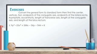 Exercises
27
Convert the general form to standard form then find the center,
vertices, foci, endpoints of the conjugate axis, endpoints of the latera recta,
Asymptote, eccentricity, length of transverse axis, length of the conjugate
axis, and length of the latus rectum.
1. 9𝑦2
−25𝑥2
+ 200𝑥 − 54𝑦 − 544 = 0
 