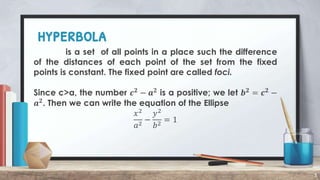hyperbola
3
is a set of all points in a place such the difference
of the distances of each point of the set from the fixed
points is constant. The fixed point are called foci.
Since c>a, the number 𝒄𝟐
− 𝒂𝟐
is a positive; we let 𝒃𝟐
= 𝒄𝟐
−
𝒂𝟐
. Then we can write the equation of the Ellipse
𝑥2
𝑎2
−
𝑦2
𝑏2
= 1
 