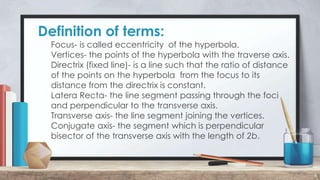 Definition of terms:
6
Focus- is called eccentricity of the hyperbola.
Vertices- the points of the hyperbola with the traverse axis.
Directrix (fixed line)- is a line such that the ratio of distance
of the points on the hyperbola from the focus to its
distance from the directrix is constant.
Latera Recta- the line segment passing through the foci
and perpendicular to the transverse axis.
Transverse axis- the line segment joining the vertices.
Conjugate axis- the segment which is perpendicular
bisector of the transverse axis with the length of 2b.
 