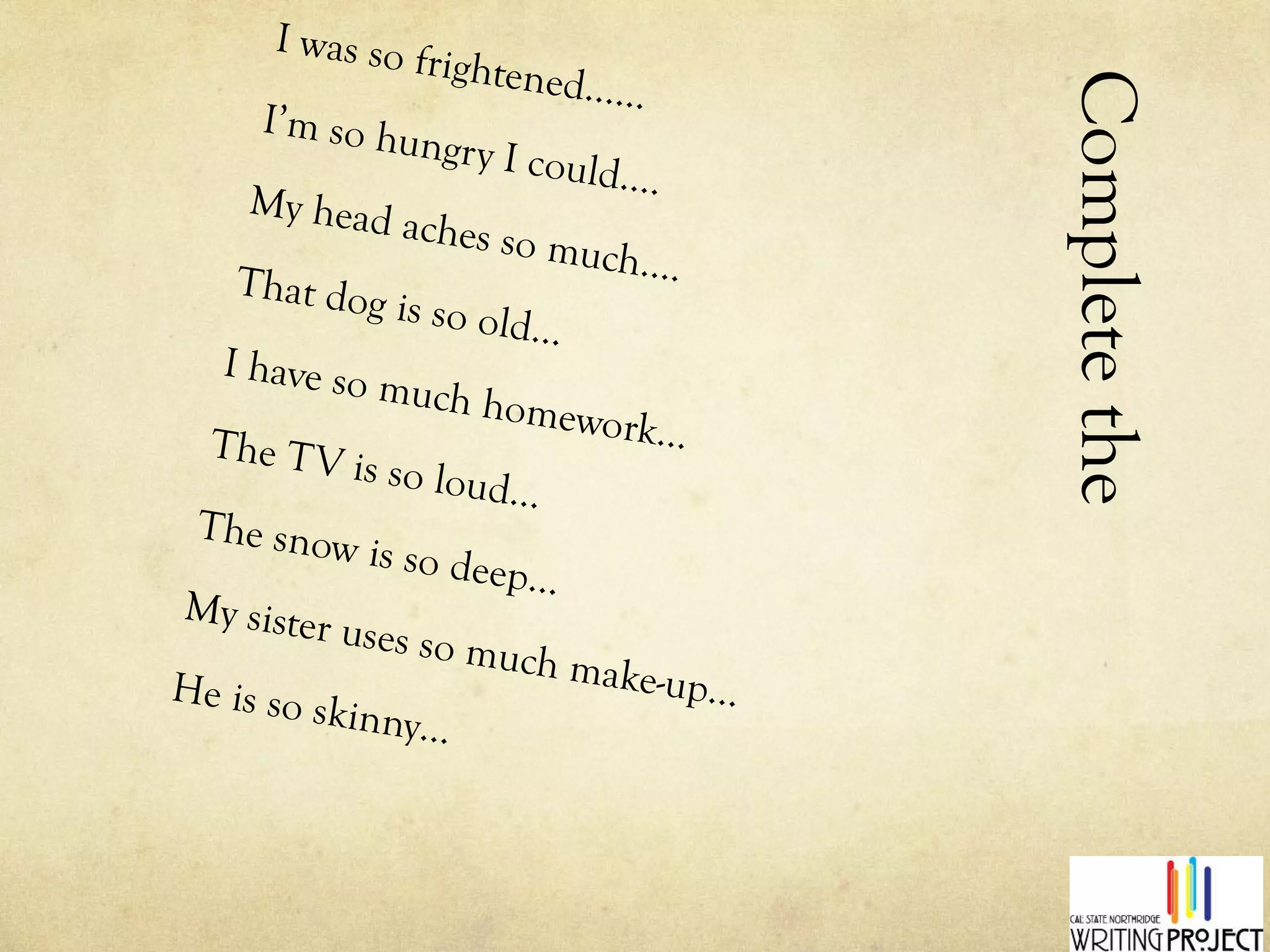 Complete the Hyperbole I was so frightened…… I’m so hungry I could…. My head aches so much…. That dog is so old… I have so much homework… The TV is so loud… The snow is so deep… My sister uses so much make-up… He is so skinny… 