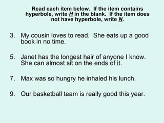 Read each item below. If the item contains
     hyperbole, write H in the blank. If the item does
              not have hyperbole, write N.


3. My cousin loves to read. She eats up a good
   book in no time.

5. Janet has the longest hair of anyone I know.
   She can almost sit on the ends of it.

7. Max was so hungry he inhaled his lunch.

9. Our basketball team is really good this year.
 