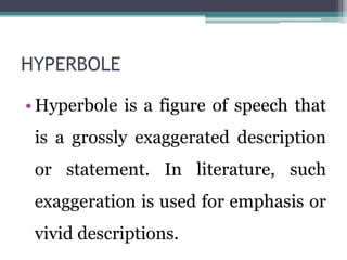 HYPERBOLE
• Hyperbole is a figure of speech that
is a grossly exaggerated description
or statement. In literature, such
exaggeration is used for emphasis or
vivid descriptions.
