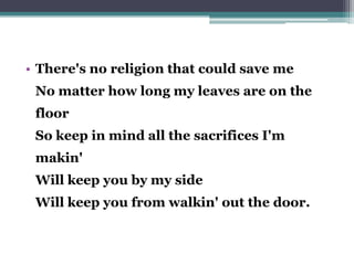 • There's no religion that could save me
No matter how long my leaves are on the
floor
So keep in mind all the sacrifices I'm
makin'
Will keep you by my side
Will keep you from walkin' out the door.