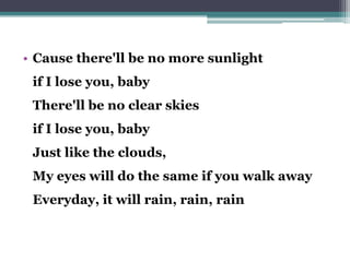 • Cause there'll be no more sunlight
if I lose you, baby
There'll be no clear skies
if I lose you, baby
Just like the clouds,
My eyes will do the same if you walk away
Everyday, it will rain, rain, rain