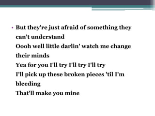 • But they're just afraid of something they
can't understand
Oooh well little darlin' watch me change
their minds
Yea for you I'll try I'll try I'll try
I'll pick up these broken pieces 'til I'm
bleeding
That'll make you mine