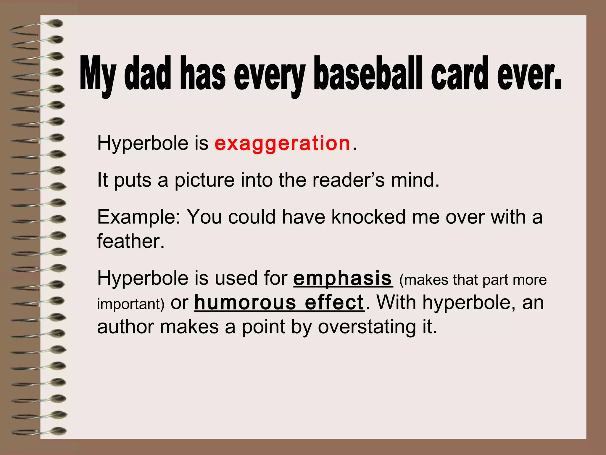 Hyperbole is exaggeration.
It puts a picture into the reader’s mind.
Example: You could have knocked me over with a
feather.
Hyperbole is used for emphasis (makes that part more
important) or humorous effect. With hyperbole, an
author makes a point by overstating it.