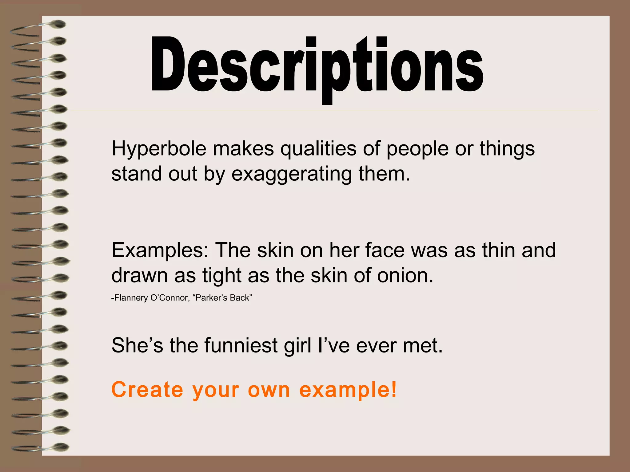 Hyperbole makes qualities of people or things
stand out by exaggerating them.
Examples: The skin on her face was as thin and
drawn as tight as the skin of onion.
-Flannery O’Connor, “Parker’s Back”
She’s the funniest girl I’ve ever met.
Create your own example!