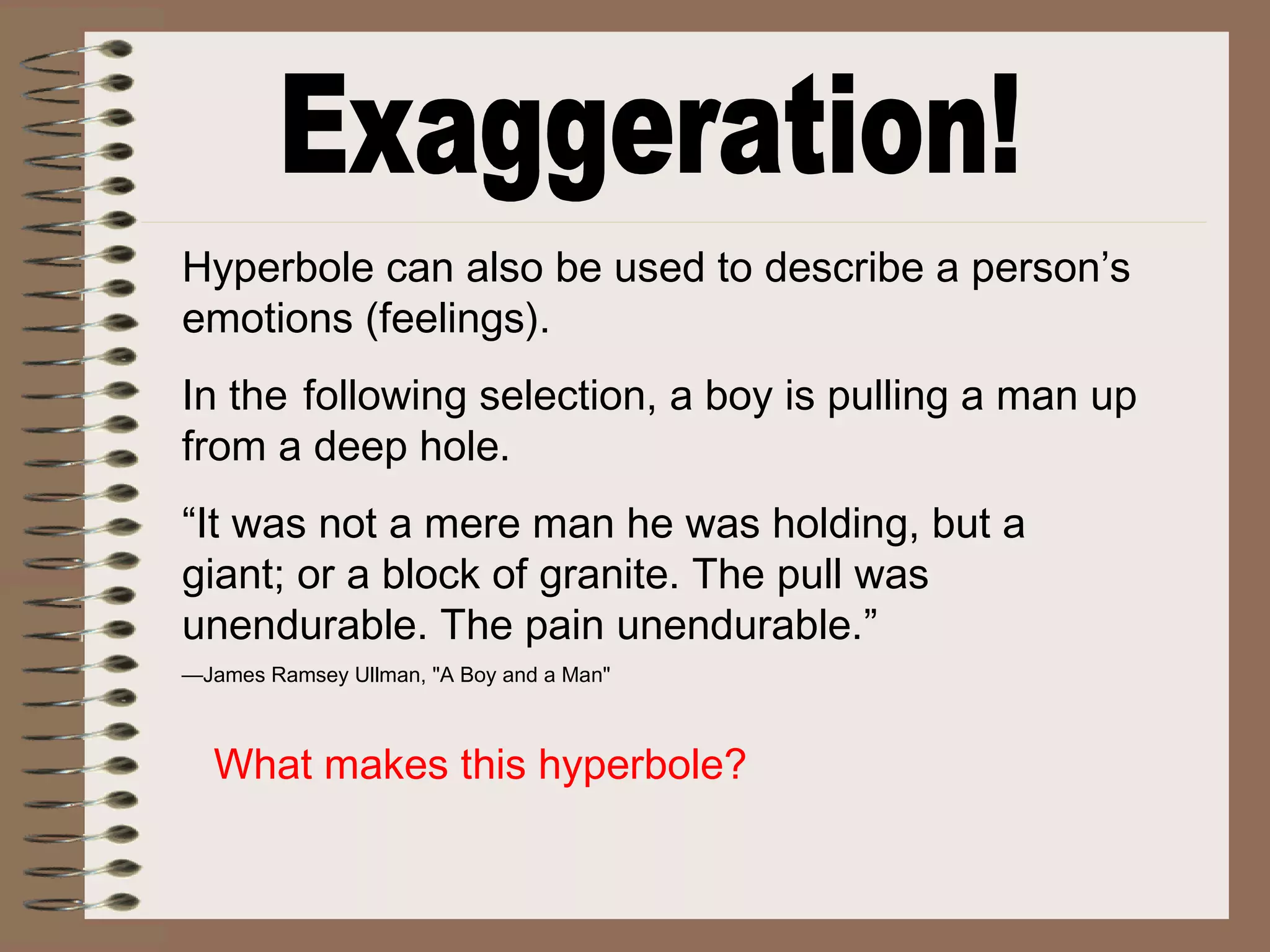 Hyperbole can also be used to describe a person’s
emotions (feelings).
In the following selection, a boy is pulling a man up
from a deep hole.
“It was not a mere man he was holding, but a
giant; or a block of granite. The pull was
unendurable. The pain unendurable.”
—James Ramsey Ullman, "A Boy and a Man"
What makes this hyperbole?